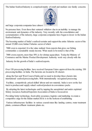 The Indian Seafood Industry is comprised mainly of small and medium size family concerns
and large corporatecompanies have almost
No presence here. Even those that ventured withdrew due to an inability to manage the
environment and dynamics of the industry. Very recently with the consolidation and
systematization of the industry, large corporatecompanies have begun to invest in the Indian
Seafood Industry.
The booming market of India’s seafood sustains and supportthe entire fisheries sectorof the
annual 25,000 crore Indian Fisheries sectorof which
7000 crore is exported. It is the value realized from exports that gives our fishing
communities a sustainable steady income. What needs to be noted is that of the
7000 crores exports, more than 50% is for shrimp aquaculture. Todaythe Ministry of
Commerce and the Marine ProductDevelopment Authority work very closely with the
Industry for the growth of India’s seafood exports.
Over 150 processingfacilities have received European Union approval from the existing 350
processing facilities in India. The factories are located in 20 clusters
along the East and West Coastof India and we need to develop these clusters into
international seafood processinghubs. With internationally recognized processing
Facilities, competitively priced skilled labour and raw material, India is now on the fast
track to produceand supply valued seafood products in convenience packs
By adopting the latest technologies and by tapping the unexploited and under exploited
fishery resources.SeafoodExporters Association of India is focussed on
Providing better technology, food safety assurance, logistics and marketing to create a
competitive edge for the Indian market.SEAi is in the lookout of establishing
Various infrastructure facilities in various coastalstates like landing centres, water treatment
plants, common effluent treatment plants etc.
 