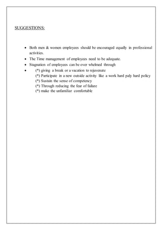 SUGGESTIONS:
 Both men & women employees should be encouraged equally in professional
activities.
 The Time management of employees need to be adequate.
 Stagnation of employees can be over whelmed through
 (*) giving a break or a vacation to rejuvenate
(*) Participate in a new outside activity like a work hard paly hard policy
(*) Sustain the sense of competency
(*) Through reducing the fear of failure
(*) make the unfamiliar comfortable
 