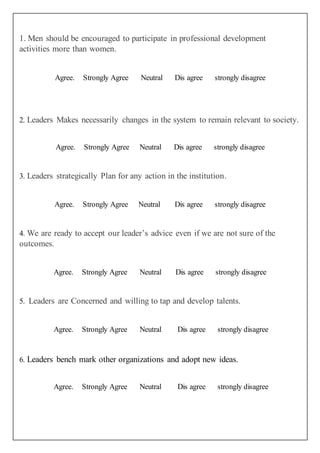 1. Men should be encouraged to participate in professional development
activities more than women.
Agree. Strongly Agree Neutral Dis agree strongly disagree
2. Leaders Makes necessarily changes in the system to remain relevant to society.
Agree. Strongly Agree Neutral Dis agree strongly disagree
3. Leaders strategically Plan for any action in the institution.
Agree. Strongly Agree Neutral Dis agree strongly disagree
4. We are ready to accept our leader’s advice even if we are not sure of the
outcomes.
Agree. Strongly Agree Neutral Dis agree strongly disagree
5. Leaders are Concerned and willing to tap and develop talents.
Agree. Strongly Agree Neutral Dis agree strongly disagree
6. Leaders bench mark other organizations and adopt new ideas.
Agree. Strongly Agree Neutral Dis agree strongly disagree
 