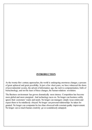 INTRODUCTION
As the twenty-first century approaches, the world is undergoing enormous changes, a process
of great upheaval and great possibility. In just a few short years, we have witnessed the dawn
of post-industrial society, the advent of information age, the rush to computerization, birth of
biotechnology, and not the least of these changes, the human-relations revolution.
The Business environment has grown dramatically more intense. Competition has become
more global and more energized. And technology races on. No longer can business safely
ignore their customers’ wants and needs. No longer can managers simply issue orders and
expect them to be mindlessly obeyed. No longer can personal relationships be taken for
granted. No longer can companies be less than obsessed with constant quality improvement.
No longer can so much human creativity go so scandalously untapped.
 