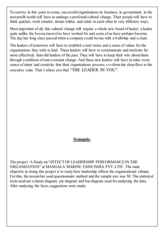 To survive in this years to come, successfulorganizations-in business, in government, in the
non-profit world-will have to undergo a profound cultural change. Their people will have to
think quicker, work smarter, dream wilder, and relate to each other in very different ways.
Most important of all, this cultural change will require a whole new breed of leader, a leader
quite unlike the bosses mostofus have worked for and some of us have perhaps become.
The day has long since passed when a company could be run with a bullwhip and a chair.
The leaders of tomorrow will have to establish a real vision and a sense of values for the
organizations they wish to lead. These leaders will have to communicate and motivate far
more effectively than did leaders of the past. They will have to keep their wits about them
through conditions of rear-constant change. And these new leaders will have to mine every
ounce of talent and creativity that their organizations possess ------from the shop floor to the
executive suite. That’s where you find “THE LEADER IN YOU”.
Synopsis:
The project ‘A Study on “EFFECT OF LEADERSHIP PERFORMANCE IN THE
ORGANIZATION” at MANGALA MARINE EXIM INDIA PVT. LTD’. The main
objective in doing this project is to study how leadership effects the organisational climate.
For this, the researcher used questionnaire method and the sample size was 50. The statistical
tools used are column diagram, pie diagram and bar diagram used for analysing the data.
After analysing the facts, suggestions were made.
 