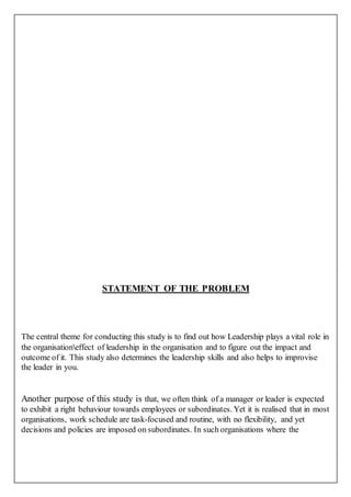 STATEMENT OF THE PROBLEM
The central theme for conducting this study is to find out how Leadership plays a vital role in
the organisationeffect of leadership in the organisation and to figure out the impact and
outcome of it. This study also determines the leadership skills and also helps to improvise
the leader in you.
Another purpose of this study is that, we often think of a manager or leader is expected
to exhibit a right behaviour towards employees or subordinates. Yet it is realised that in most
organisations, work schedule are task-focused and routine, with no flexibility, and yet
decisions and policies are imposed on subordinates. In such organisations where the
 