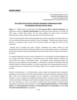 NEWS BRIEF
For Immediate Release: 2-13-15
SONSHINE COMMUNICATIONS
Contact: Bernadette Morris
T: 305.948.8063 ● E: bmorris@sonshine.com
975 EXECUTIVE OFFICES RETAINS SONSHINE COMMUNICATIONS
TO PROMOTE REVIVED OFFICE SPACE
Miami, FL - OB/GYN doctor and principal of the 975 Executive Offices, Sylvester Braithwaite, has
retained the services of Sonshine Communications to promote the grand opening of its revived 975
office space in North Miami Beach. The two story building, the former home of Sonshine
Communications, offers a variety of work spaces for any and all business needs.
“Sonshine Communications will be working alongside me to create a productive, yet stylish work arena
for local, national and international companies,” said Dr. Braithwaite. “Whether your business needs a
long term or temporary spot to work, the 975 Executive Offices can supply you with all of the
necessities.”
Sonshine will be assisting with public relations, advertising and creative services to build
clientele/tenants and to help the 975 Executive Offices to reach diverse target markets. Dr. Braithwaite
and his team will work to maintain the building and service the needs of the new tenants who reside in
the offices.
Dr. Sylvester Braithwaite has over 25 years of experience in the child health care field throughout the
U.S., Canada, West Indies and Europe. He currently serves as the Medical Director at Women and
Teen’s Health Care center in North Miami Beach. His specialties include reproductive health and
education, as well as Obstetrics and Gynecology. Dr. Braithwaite is a graduate of the McGill University
Faculty of Medicine in Montreal, Quebec. As a health care provider and a renowned business leader, he
is making many plans to transform the 975 Executive Offices into a successful venture for everyone
involved.
Sonshine Communications is a Christian-based, minority owned and operated private corporation
providing an array of services in the realm of public relations, marketing, advertising, and graphic design.
With a team of 10 creative-driven employees, the firm specializes in cause-related campaigns and
initiatives, as well as strategic and integrated marketing services. Sonshine provides comprehensive
services in grassroots marketing and public relations strategies for governmental agencies, corporations
and small businesses, as well as non-profits including social service groups, community based
organizations and ministries. Clients of the firm include Baptist Health South Florida, the City of Miami
Gardens, the Florida Department of Health, the Florida Department of Transportation, and the Jessie
Trice Community Health Center, among others.
-more-
 