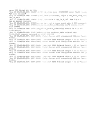 sport 500 Global (R) QM_IDLE
*Aug 15 10:46:08.599: ISAKMP:(1002):deleting node -441594065 error FALSE reason
"QM done (await)"
*Aug 15 10:46:08.599: ISAKMP:(1002):Node -441594065, Input = IKE_MESG_FROM_PEER,
IKE_QM_EXCH
*Aug 15 10:46:08.599: ISAKMP:(1002):Old State = IKE_QM_R_QM2 New State =
IKE_QM_PHASE2_COMPLETE
*Aug 15 10:46:08.599: IPSEC(key_engine): got a queue event with 1 KMI message(s)
*Aug 15 10:46:08.599: IPSEC(key_engine_enable_outbound): rec'd enable notify
from ISAKMP
*Aug 15 10:46:08.599: IPSEC(key_engine_enable_outbound): enable SA with spi
219693420/50
*Aug 15 10:46:08.599: IPSEC(update_current_outbound_sa): updated peer
53.54.55.57 current outbound sa to SPI D18416C
*Aug 15 10:46:09.947: NHRP-ERROR: Packet Recved with unsupported Address Family
Number.
*Aug 15 10:46:09.947: NHRP-ERROR: Incorrect NBMA Network length = 55 on Tunnel0
*Aug 15 10:46:14.959: NHRP-ERROR: Packet Recved with unsupported Address Family
Number.
*Aug 15 10:46:14.959: NHRP-ERROR: Incorrect NBMA Network length = 55 on Tunnel0
*Aug 15 10:46:19.959: NHRP-ERROR: Packet Recved with unsupported Address Family
Number.
*Aug 15 10:46:19.959: NHRP-ERROR: Incorrect NBMA Network length = 55 on Tunnel0
*Aug 15 10:46:24.959: NHRP-ERROR: Packet Recved with unsupported Address Family
Number.
*Aug 15 10:46:24.959: NHRP-ERROR: Incorrect NBMA Network length = 55 on Tunnel0
*Aug 15 10:46:29.959: NHRP-ERROR: Packet Recved with unsupported Address Family
Number.
*Aug 15 10:46:29.959: NHRP-ERROR: Incorrect NBMA Network length = 55 on Tunnel0
 