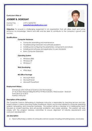 Curriculum Vitae of
JOEBERT B. DOROLIAT
Contact No. : (+971) 565947701
Email ID : joebertbrindoroliat@yahoo.com
Objective: To acquire a challenging assignment in an organization that will utilize, merit and further
enhance my knowledge, talents and skills and be able to contribute to the company’s growth and
success.
Qualifications:
Computer Hardware
 Computer assembling and maintenance
 Troubleshooting hardware and software problems
 Installing and configuring the peripherals, components and drivers
 Installing and software and application to user standards
 Basic Computer Operation
Operating System
 Windows 2000
 Windows XP
 Windows 7
Web Developing
 HTML Basic
MS Office Package
 Microsoft Word
 Microsoft Excel
 Microsoft PowerPoint
Employment History:
Emmanual John Institute of Science and Technology
2nd & 3rd Floor Mancon Bldg.McArthur Hi-Way Calvario, Meycauayan Bulacan
From 2013 up to 2015
Position: Instructor
Description of the position:
The Computer Science Networking & Hardware Instructor is responsible for teaching lecture and lab-
based classes in various teaching modes (traditional, hybrid, and on-line) related to computer operating
systems, networking, and computer hardware. This position will be a member of a collaborative team
focused on student learning, and will provide academic and career advising. This position will work
closely with the program advisory committee to ensure alignment of industry requirements and
curriculum development.
Job description:
 Teach effectively a variety of computer science courses including networking basics, local area
 