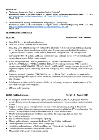 Publication :
 “Enhanced Comparative Study of Networking Routing Protocols”
International Journal of Advanced Research in Computer Science and Software Engineering (ISSN : 2277 128X)
http://www.ijarcsse.com/docs/papers/Volume_4/2_February2014/V4I2-0188.pdf
March 2014
 “Evolution of the Routing Protocols from RIP (1969) to OSPF (1998)”
International Journal of Advanced Research in Computer Science and Software Engineering (ISSN : 2277 128X)
http://www.ijarcsse.com/docs/papers/Volume_4/2_February2014/V4I2-0467.pdf
March 2014
PROFESSIONAL EXPERIENCE
ARICENT Septemeber 2014 – Present
 Cisco TAC Server Virtualization Engineer
 Cisco UCS B and C Series technical assistance
 Providing Level 1 technical support on Cisco UCS blade and rack mount series systems;including
server hardware failure, installation, configuration, firmware upgrade, RAID configurations,
OS/Hypervisor installations, Driver updates, boot order configurations,CIMC configuration.
 Conversant with both CLI and GUI based support on blade and rack-mount servers including UCS
managed rack-mount, Fabric interconnects.
 Hands on experience on Onboard/mezzanine/PCI based RAID controllers including LSI
9240/9260/9261/9266/9271/ and LSI SAS 1064/1068. Good experience on RAID controller
management tools LSI WebBIOS, MegaCli, StorCLI and MegaRAID storage manager. Managing VDs,
implementing Hot Spares, rebuilding HDDs and configuring RAID levels, through BIOS and storage
utilities.
 Operating system/Hypervisor (ESXi, Windows server, Linux, Citrix) installation on servers after
verifying the support on specific server hardware and firmware code, which includes local storage
and SD cards.
 Collaborating with internal Cisco teams of different technology to ensure a working system of the
customer on single service requests.
 VMware understanding.
LIBSYS Pvt Ltd. Gurgaon May 2014 – August 2014
 To manage IT infrastructure [desktops, laptops, scanners, printers, LAN, WAN, Barcode, Antivirus
security. Internet connectivity & communication equipment such as switches, routers, modem including
servers.
 Support to ensure service level agreements are met, System performance, Backup & Restoration,
Applying patches, Disk space management, user management, job scheduling, LVM configuration, File
system. The overall job is related to Linux Operation & system administration.
 Monitor and manage Linux servers (Hardware profiles, Resource usage, Service status etc)
 Server backup and restore.
 Site and application access monitoring and reporting.
 Manage and troubleshoot issue related to Linux OS(Cent OS/Red Hat Linux)
 Handling internal calls of IT related issues of employee.
 Installation and maintenance of Software, Hardware , Printer & antivirus Security.
 Resolving issues with emails / email server / firewall
 Management of proxy server for internet sharing
 