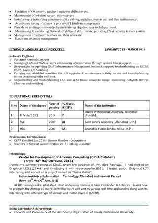  Updation of OS security patches / antivirus definition etc.
 Maintenance of antivirus server / other servers
 Installation of networking components like cabling, switches, routers etc. and their maintenance
 Acceptance testing of all newly procured IT hardware components
 Provide an inviting environment by maintaining Hygienic easy tech department.
 Maintaining & monitoring Network of different departments, providing IPs & security to each system.
 Management of software licenses and their renewals
 Hardware inventory management
JETKING JALANDHAR LEARNING CENTRE. JANUARY 2013 – MARCH 2014
Network Engineer
 Part time Network Engineer
 Managing LAN and WAN network and security administration through remote & local support.
 Responsible for providing 24x7 Infrastructure Management Network support; troubleshooting on EIGRP,
OSPF, Layer 2/3 Switching.
 Carrying out scheduled activities like IOS upgrades & maintenance activity on site and troubleshooting
issues pertaining to the end-user.
 Implementing and troubleshooting LAN and WAN based networks issues; monitoring Network Devices
(Routers and switches) .
EDUCATIONAL CREDENTIALS
S.no Name of the degree
Year of %Marks
Name of the institution
passing /CGPA
1 B.Tech (E.C.E) 2014 7
Lovely Professional University, Jalandhar
(Punjab).
2 SSC 2009 81 Saint John’s Academy , Allahabad (U.P.)
3 HSC 2007 55 Chanakya Public School, Satna (M.P.)
Professional Certifications:
 CCNA Certified, Jan. 2014 : License Number - CSCO12557916
 Master’s in Network Administration 2014 - Jetking, Jalandhar
Internships
Centre for Development of Advance Computing (C.D.A.C Mohali)
(From: 20th
May-28th
June, 2013)
During my summer training at CDAC, under the guidance of Mr. Ajay Raghuyal, I had worked on
Graphical LCD (128X64) and interfacing it with Microcontroller 8051. I learnt about Graphical LCD
interfacing and worked on a project named as “Snake Game”.
Indian Institute of Information Technology, Allahabad and Hewlett Packard
(From : 20
th
May-30
th
June, 2012)
At HP training centre, Allahabad, I had undergone training in basic Embedded & Robotics. I learnt how
to program the Atmega 16 micro-controller in CV-AVR and its various real time applications along with its
interfacing with different type of sensors and motor driver IC (L293d).
Extra-Curricular Achievements:
 Founder and Coordinator of the Astronomy Organization of Lovely Professional University.
 