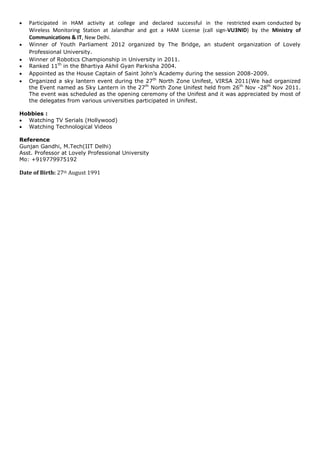  Participated in HAM activity at college and declared successful in the restricted exam conducted by
Wireless Monitoring Station at Jalandhar and got a HAM License (call sign-VU3NID) by the Ministry of
Communications & IT, New Delhi.
 Winner of Youth Parliament 2012 organized by The Bridge, an student organization of Lovely
Professional University.
 Winner of Robotics Championship in University in 2011.
 Ranked 11th
in the Bhartiya Akhil Gyan Parkisha 2004.
 Appointed as the House Captain of Saint John’s Academy during the session 2008-2009.
 Organized a sky lantern event during the 27th
North Zone Unifest, VIRSA 2011(We had organized
the Event named as Sky Lantern in the 27th
North Zone Unifest held from 26th
Nov -28th
Nov 2011.
The event was scheduled as the opening ceremony of the Unifest and it was appreciated by most of
the delegates from various universities participated in Unifest.
Hobbies :
 Watching TV Serials (Hollywood)
 Watching Technological Videos
Reference
Gunjan Gandhi, M.Tech(IIT Delhi)
Asst. Professor at Lovely Professional University
Mo: +919779975192
Date of Birth: 27th August 1991
 