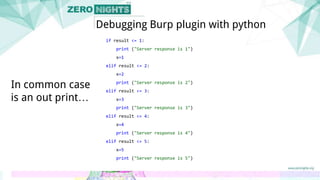 if result <= 1:
print ("Server response is 1")
x=1
elif result <= 2:
x=2
print ("Server response is 2")
elif result <= 3:
x=3
print ("Server response is 3")
elif result <= 4:
x=4
print ("Server response is 4")
elif result <= 5:
x=5
print ("Server response is 5")
Debugging Burp plugin with python
In common case
is an out print…
 