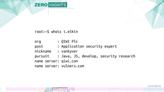 root:~$ whois i.elkin
org : QIWI Plc
post : Application security expert
nickname : vankyver
pursuit : Java, JS, develop, security research
name server: qiwi.com
name server: vulners.com
 