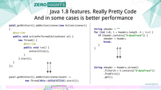 panel.getBtnStart().addActionListener(new ActionListener()
{
@Override
public void actionPerformed(ActionEvent e1) {
new Thread() {
@Override
public void run() {
onStartClick();
}
}.start();
}
});
panel.getBtnStart().addActionListener(event ->
new Thread(this::onStartClick).start());
Java 1.8 features. Really Pretty Code
And in some cases is better performance
String xHeader = ""
for (int i=0; i < headers.length -3 ; i++) {
if (header.contains("X-dynaTrace")) {
xHeader = header;
break;
}
}
String xHeader = headers.stream()
.filter(h-> h.contains("X-dynaTrace"))
.findFirst()
.get();
 