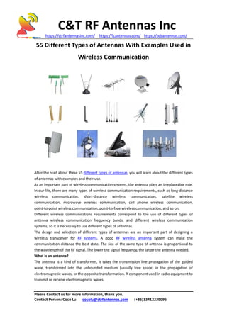 C&T RF Antennas Inc
https://ctrfantennasinc.com/ https://lcantennas.com/ https://pcbantennas.com/
Please Contact us for more information, thank you.
Contact Person: Coco Lu cocolu@ctrfantennas.com (+86)13412239096
55 Different Types of Antennas With Examples Used in
Wireless Communication
After the read about these 55 different types of antennas, you will learn about the different types
of antennas with examples and their use.
As an important part of wireless communication systems, the antenna plays an irreplaceable role.
In our life, there are many types of wireless communication requirements, such as long-distance
wireless communication, short-distance wireless communication, satellite wireless
communication, microwave wireless communication, cell phone wireless communication,
point-to-point wireless communication, point-to-face wireless communication, and so on.
Different wireless communications requirements correspond to the use of different types of
antenna wireless communication frequency bands, and different wireless communication
systems, so it is necessary to use different types of antennas.
The design and selection of different types of antennas are an important part of designing a
wireless transceiver for RF systems. A good RF wireless antenna system can make the
communication distance the best state. The size of the same type of antenna is proportional to
the wavelength of the RF signal. The lower the signal frequency, the larger the antenna needed.
What is an antenna?
The antenna is a kind of transformer, it takes the transmission line propagation of the guided
wave, transformed into the unbounded medium (usually free space) in the propagation of
electromagnetic waves, or the opposite transformation. A component used in radio equipment to
transmit or receive electromagnetic waves.
 