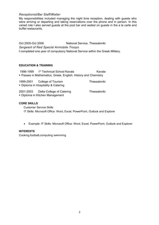 Receptionist/Bar Staff/Waiter
My responsibilities included managing the night time reception, dealing with guests who
were arriving or departing and taking reservations over the phone and in person. In this
varied role I also served guests at the pool bar and waited on guests in the a la carte and
buffet restaurants.
Oct 2005-Oct 2006 National Service, Thessaloniki
Sergeant of Red Special Airmobile Troops
I completed one year of compulsory National Service within the Greek Military.
EDUCATION & TRAINING
1996-1999 1st
Technical School Kavala Kavala
 Passes in Mathematics, Greek, English, History and Chemistry
1999-2001 College of Tourism Thessaloniki
 Diploma in Hospitality & Catering
2001-2003 Delta College of Catering Thessaloniki
 Diploma in Kitchen Management
CORE SKILLS
Customer Service Skills
IT Skills: Microsoft Office: Word, Excel, PowerPoint, Outlook and Explorer
• Example: IT Skills: Microsoft Office: Word, Excel, PowerPoint, Outlook and Explorer
INTERESTS
Cooking,football,computing swimming
2
 