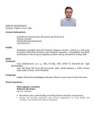 BERKAN SELİM ÖZKAN
Computer Engineer 03.01.1984
Contact Information
Dr.Erkin Cad. Karaman Sok. Beyazsaray apt. No:28, 8/18
Göztepe, İstanbul
berkanselimozkan@gmail.com
(532) 553 65 20
Profile
Disciplined, and highly-motivated Computer Engineer who has worked on a wide range
of projects within both freelancer and enterprise companies. Accomplished and fluent
communicator with strong investigation, problem-solving and decision-making skills.
Skills
Technical
Toad ,Delphi,Oracle 10-11 g , SQL, PL-SQL, UML, SOAP UI, Waterfall and Agile
Methodologies
Visio, MS Word, MS Excel, MS PowerPoint ,XML, HTML,Windows 7, UNIX, Ubuntu
Linux,Adobe Premier, Avid, WordFast.
Languages
English (Fluent),German(Beginner),Russian (Elective course taken in Işık University)
Work Experience
Ekol Logistics, Istanbul,
Software Developer
06.2011 -06.2012
 Developed a clear understanding of existing business functions and processes.
 Design and develop warehouse and customs applications by using Delphi and
PL/SQL, used Toad for PL/SQL development.
 