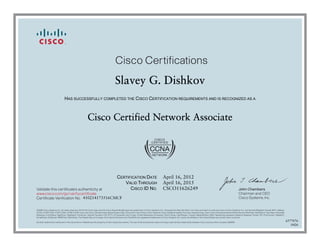 John Chambers
Chairman and CEO
Cisco Systems, Inc.
Cisco Certifications
Validate this certificate’s authenticity at
Certificate Verification No.
www.cisco.com/go/verifycertificate
©2006 Cisco Systems, Inc. All rights reserved. CCVP, the Cisco logo, and the Cisco Square Bridge logo are trademarks of Cisco Systems, Inc.; Changing the Way We Work, Live, Play, and Learn is a service mark of Cisco Systems, Inc.; and Access Registrar, Aironet, BPX, Catalyst,
CCDA, CCDP, CCIE, CCIP, CCNA, CCNP, CCSP, Cisco, the Cisco Certified Internetwork Expert logo, Cisco IOS, Cisco Press, Cisco Systems, Cisco Systems Capital, the Cisco Systems logo, Cisco Unity, Enterprise/Solver, EtherChannel, EtherFast, EtherSwitch, Fast Step, Follow Me
Browsing, FormShare, GigaDrive, GigaStack, HomeLink, Internet Quotient, IOS, IP/TV, iQ Expertise, the iQ logo, iQ Net Readiness Scorecard, iQuick Study, LightStream, Linksys, MeetingPlace, MGX, Networking Academy, Network Registrar, Packet, PIX, ProConnect, RateMUX,
ScriptShare, SlideCast, SMARTnet, StackWise, The Fastest Way to Increase Your Internet Quotient, and TransPath are registered trademarks of Cisco Systems, Inc. and/or its affiliates in the United States and certain other countries.
All other trademarks mentioned in this document or Website are the property of their respective owners. The use of the word partner does not imply a partnership relationship between Cisco and any other company. (0609R)
Slavey G. Dishkov
HAS SUCCESSFULLY COMPLETED THE CISCO CERTIFICATION REQUIREMENTS AND IS RECOGNIZED AS A
Cisco Certified Network Associate
CERTIFICATION DATE
VALID THROUGH
CISCO ID NO.
April 16, 2012
April 16, 2015
CSCO11626249
410214173516CMCF
6577076
0426
 