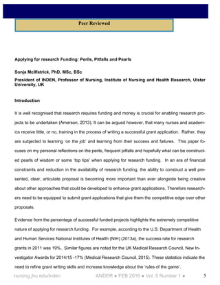 5nursing.jhu.edu/inden ANDER ● FEB 2016 ● Vol. 5 Number 1 ●
Applying for research Funding: Perils, Pitfalls and Pearls
Sonja McIlfatrick, PhD, MSc, BSc
President of INDEN, Professor of Nursing, Institute of Nursing and Health Research, Ulster
University, UK
Introduction
It is well recognised that research requires funding and money is crucial for enabling research pro-
jects to be undertaken (Amerson, 2013). It can be argued however, that many nurses and academ-
ics receive little, or no, training in the process of writing a successful grant application. Rather, they
are subjected to learning ‘on the job’ and learning from their success and failures. This paper fo-
cuses on my personal reflections on the perils, frequent pitfalls and hopefully what can be construct-
ed pearls of wisdom or some ‘top tips’ when applying for research funding. In an era of financial
constraints and reduction in the availability of research funding, the ability to construct a well pre-
sented, clear, articulate proposal is becoming more important than ever alongside being creative
about other approaches that could be developed to enhance grant applications. Therefore research-
ers need to be equipped to submit grant applications that give them the competitive edge over other
proposals.
Evidence from the percentage of successful funded projects highlights the extremely competitive
nature of applying for research funding. For example, according to the U.S. Department of Health
and Human Services National Institutes of Health (NIH) (2013a), the success rate for research
grants in 2011 was 19%. Similar figures are noted for the UK Medical Research Council, New In-
vestigator Awards for 2014/15 -17% (Medical Research Council, 2015). These statistics indicate the
need to refine grant writing skills and increase knowledge about the ‘rules of the game’.
Peer Reviewed
 