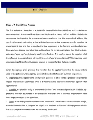 nursing.jhu.edu/inden ANDER ● FEB 2016 ● Vol. 5 Number 1 ●
Steps of A Grant Writing Process
The first and primary ingredient in a successful proposal is having a significant and innovative re-
search question. A successful grant proposal begins with a clearly defined problem, statistics to
demonstrate the impact of the problem and demonstration of how this proposal will address this
gap. In other words, articulating a clearly defined programme that answers a specific question. A
crucial second step is to then to identify other key researchers in the field and seek to collaborate.
Once you have develop innovative idea and then have the key players in place, then it is time to de-
velop your ‘game plan’ or strategy for applying for funding. This involves asking the question, what
type of award is appropriate and will meet the needs of your proposed project? This requires a clear
understanding of the different types and sources of research funding that are available.
When developing a grant proposal it is important that the applicant considers the review criteria
used by the potential funding agency. Generally these tend to focus on four main propositions:
1. Importance: the proposal asks an important question- in other words a proposal’s significance
impact, relevance and usefulness. What is it that makes this application memorable against other
applications?
2. Success: the project is likely to answer the question? This includes aspects such as scope, ap-
proach to research, soundness of the design and feasibility. This is the most important but often
most neglected aspect of an application.
3. Value: is the likely gain worth the resources requested? This relates to value for money, budget,
sufficiency of resources to complete the project. It is important to note that funding agencies will on-
ly support projects whose resources are necessary & sufficient.
Peer Reviewed
 