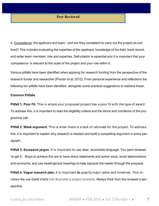 7nursing.jhu.edu/inden ANDER ● FEB 2016 ● Vol. 5 Number 1 ●
4. Competence: the applicant and team - and are they competent to carry out the project as out-
lined? This includes evaluating the expertise of the applicant, knowledge of the field, track record,
and wider team members’ role and expertise. Self-citation is essential and it is important that your
‘competence’ is relevant to the scale of the project and your role within it.
Various pitfalls have been identified when applying for research funding from the perspective of the
research funder and researcher (Proctor et al, 2012). From personal experience and reflections the
following ten pitfalls have been identified, alongside some practical suggestions to address these.
Common Pitfalls
Pitfall 1: Poor Fit. This is where your proposed project has a poor fit with the type of award.
To address this, it is important to read the eligibility criteria and the terms and conditions of the pro-
gramme call.
Pitfall 2: Weak argument. This is when there is a lack of rationale for the project. To address
this, it is important to explain why research is needed and build a compelling argument in every par-
agraph.
Pitfall 3: Excessive jargon. It is important to use clear, accessible language. You want reviewer
‘to get it’. Ways to achieve this are to have direct statements and active voice; avoid abbreviations
and acronyms; and use headings/sub headings to help signpost the reader through the proposal.
Pitfall 4: Vague research plan. It is important to specify major tasks and timelines. This in-
volves the use Gantt charts that illustrates a project schedule. Always think from the reviewer’s per-
spective.
Peer Reviewed
 