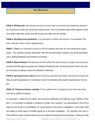 nursing.jhu.edu/inden ANDER ● FEB 2016 ● Vol. 5 Number 1 ●
Pitfall 5: Writing solo. Sometimes owing to various time constraints and deadlines research-
ers may focus on their own writing and requirements. But it is important to get other people to read
and review; seek peer review from all sources and allow time for rewrites.
Pitfall 6: Deviating from guidelines. It is important to follow instructions. For example: font
size; curriculum vitae’s (CVs); signatures etc.
Pitfall 7: Time. It is important to build in time to prepare and plan for the overall grant appli-
cation. This includes working ‘backwards’ with time and factoring in aspects such as gaining signa-
tures, seeking feedback and working out costings.
Pitfall 8: Weak Abstract. The abstract should reflect the entire scope of project and provide a
summary of the project’s purpose and methods. Sometimes this can be last piece of text to be writ-
ten and does not always receive the attention it deserves.
Pitfall 9: Ignoring review criteria. Some of the key aspects have been outlined previously and
they are well recognised but it is important to learn to decipher these further depending on the fun-
der.
Pitfall 10: Choose reviewers carefully. Find a referee who is supportive, but who also does
not have a conflict of interest.
In conclusion, I would like to outline some personal reflections and perhaps some ‘Pearls of Wis-
dom’. It is important to develop a strategy for longer term success. Two approaches to this are a)
begin by serving as a co-investigator on a grant held by more senior investigators, and b) start small
and apply for other types of smaller grants as a principal investigator. For example, this may in-
clude different types of grant awards such as conference awards and travel grants. These can help
Peer Reviewed
 