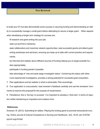9nursing.jhu.edu/inden ANDER ● FEB 2016 ● Vol. 5 Number 1 ●
to build your CV but also demonstrate some success in securing funding and demonstrating an abil-
ity to successfully manage a small grant before attempting to secure a larger grant. Other aspects
when developing a longer term strategy for success are:
fit research and grant writing into your job;
seek out and find a mentor(s);
seek collaborators and maximize network opportunities; read successful grants and attend grant
writing workshops and seminars, ensuring you keep up to date with current practice and require-
ments;
be informed and realistic about different sources of funding helping you to target possible fun-
ders appropriately;
participate in funding panels if possible;
take advantage of ‘new and early stage investigator status’. Combining this status with other,
more experienced investigators, provides a strong potential for successful grant acquisition.
7. Plan applications and be realistic in what is achievable. Plan accordingly.
8. If an application is unsuccessful, read reviewer’s feedback carefully and use the reviewers' com-
ments to improve the proposal for the purpose of resubmission.
9. Persistence: this is ‘the key’ to success! It is important to develop a ‘thick skin’ in terms of rejec-
tion whilst maintaining an inquisitive and creative mind.
References
Amerson, R. (2013). Submitting for dollars: Playing the funding game to promote transcultural nurs-
ing. Online Journal of Cultural Competence in Nursing and Healthcare, 3(3), 16-23. doi:10.9730/
ojccnh.org/v3n3a2
Peer Reviewed
 