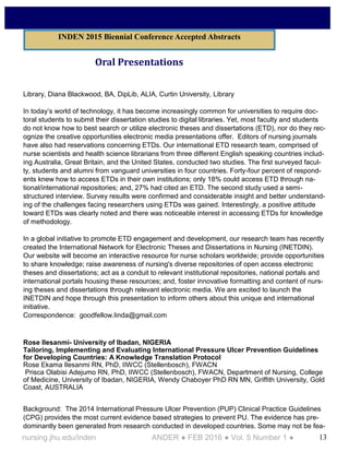 13nursing.jhu.edu/inden ANDER ● FEB 2016 ● Vol. 5 Number 1 ●
Oral Presentations
Library, Diana Blackwood, BA, DipLib, ALIA, Curtin University, Library
In today’s world of technology, it has become increasingly common for universities to require doc-
toral students to submit their dissertation studies to digital libraries. Yet, most faculty and students
do not know how to best search or utilize electronic theses and dissertations (ETD), nor do they rec-
ognize the creative opportunities electronic media presentations offer. Editors of nursing journals
have also had reservations concerning ETDs. Our international ETD research team, comprised of
nurse scientists and health science librarians from three different English speaking countries includ-
ing Australia, Great Britain, and the United States, conducted two studies. The first surveyed facul-
ty, students and alumni from vanguard universities in four countries. Forty-four percent of respond-
ents knew how to access ETDs in their own institutions; only 18% could access ETD through na-
tional/international repositories; and, 27% had cited an ETD. The second study used a semi-
structured interview. Survey results were confirmed and considerable insight and better understand-
ing of the challenges facing researchers using ETDs was gained. Interestingly, a positive attitude
toward ETDs was clearly noted and there was noticeable interest in accessing ETDs for knowledge
of methodology.
In a global initiative to promote ETD engagement and development, our research team has recently
created the International Network for Electronic Theses and Dissertations in Nursing (INETDIN).
Our website will become an interactive resource for nurse scholars worldwide; provide opportunities
to share knowledge; raise awareness of nursing's diverse repositories of open access electronic
theses and dissertations; act as a conduit to relevant institutional repositories, national portals and
international portals housing these resources; and, foster innovative formatting and content of nurs-
ing theses and dissertations through relevant electronic media. We are excited to launch the
INETDIN and hope through this presentation to inform others about this unique and international
initiative.
Correspondence: goodfellow.linda@gmail.com
Rose Ilesanmi- University of Ibadan, NIGERIA
Tailoring, Implementing and Evaluating International Pressure Ulcer Prevention Guidelines
for Developing Countries: A Knowledge Translation Protocol
Rose Ekama Ilesanmi RN, PhD, IIWCC (Stellenbosch), FWACN
Prisca Olabisi Adejumo RN, PhD, IIWCC (Stellenbosch), FWACN, Department of Nursing, College
of Medicine, University of Ibadan, NIGERIA, Wendy Chaboyer PhD RN MN, Griffith University, Gold
Coast, AUSTRALIA
Background: The 2014 International Pressure Ulcer Prevention (PUP) Clinical Practice Guidelines
(CPG) provides the most current evidence based strategies to prevent PU. The evidence has pre-
dominantly been generated from research conducted in developed countries. Some may not be fea-
INDEN 2015 Biennial Conference Accepted Abstracts
 