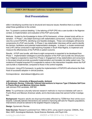 nursing.jhu.edu/inden ANDER ● FEB 2016 ● Vol. 5 Number 1 ●
Oral Presentations
sible in developing countries due to structural and resource issues; therefore there is a need to
adapt these guidelines to the context.
Aim: To present a protocol detailing: 1) the tailoring of PUP CPG into a care bundle in the Nigerian
context; 2) Implementation and evaluation of the PUP care bundle
Methods: Guided by the Knowledge to Action (KTA) framework, a three- phased study will be un-
dertaken. In Phase 1, the Delphi technique with stakeholders (consumers, nurses, doctors) to re-
view the current PUPCPG, identifying core feasible strategies. These core strategies will become
components of a PUP care bundle. In Phase 2, key stakeholder interviews will be used to identify
the barriers, facilitators and potential implementation strategies. In phase 3, a cluster-randomized
trial (c-RT) will be conducted in eight teaching hospitals in South West Nigeria, to implement and
measure the effectiveness of the PUPCB on patient outcome.
Results: A PUP care bundle, with three to eight components is expected to be developed from
Phase 1. Implementation strategies to promote adoption of the PUP care bundle into clinical prac-
tice in Nigeria is expected to result from Phase 2. Engagement of key stakeholders and consumers
in the project should promote successful implementation and translate into better patient care. The
incidence of hospital acquired PU is expected to reduce in the intervention hospitals where the PUP
care bundle is implemented, compared to those in the control hospitals.
Conclusion: Using KTA framework, to guide the implementation of PUPCPG will enhance the likeli-
hood of successful adoption in clinical practice.
Correspondence: ekamailesanmi@yahoo.com
Jalil Johnson - University of Massachusetts, Amherst
A Systematic Review: Culturally Tailored Interventions to Improve Type 2 Diabetes Self Care
in Puerto Rican and Mexican American Adults
Jalil Johnson PhD candidate, ANP-BC
Aims: To synthesize culturally tailored research methods to improve diabetes self care in
Puerto Rican and Mexican American adults; and to illuminate areas that warrant further investiga-
tion.
Background: Hispanic adults are disproportionately affected by T2DM than their white coun-
terparts. Culturally tailored interventions are central to improving self-care for Hispanic populations.
Interventions should be tailored to the targeted Hispanic subgroup.
Design: Systematic Review.
Data Sources: Research published from 1995 to 2014, using search engines: CINAHL, Pub-
Med, HAPI, Sociological Abstracts, Social Science Abstracts, and Psych Info.
INDEN 2015 Biennial Conference Accepted Abstracts
 