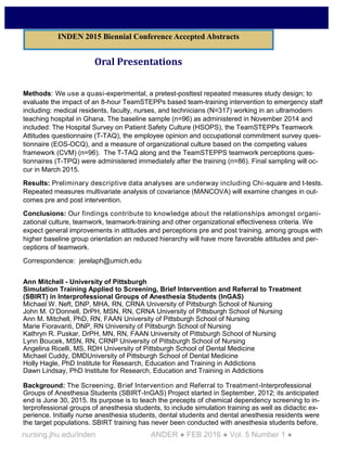 nursing.jhu.edu/inden ANDER ● FEB 2016 ● Vol. 5 Number 1 ●
Oral Presentations
Methods: We use a quasi-experimental, a pretest-posttest repeated measures study design; to
evaluate the impact of an 8-hour TeamSTEPPs based team-training intervention to emergency staff
including: medical residents, faculty, nurses, and technicians (N=317) working in an ultramodern
teaching hospital in Ghana. The baseline sample (n=96) as administered in November 2014 and
included: The Hospital Survey on Patient Safety Culture (HSOPS), the TeamSTEPPs Teamwork
Attitudes questionnaire (T-TAQ), the employee opinion and occupational commitment survey ques-
tionnaire (EOS-OCQ), and a measure of organizational culture based on the competing values
framework (CVM) (n=96). The T-TAQ along and the TeamSTEPPS teamwork perceptions ques-
tionnaires (T-TPQ) were administered immediately after the training (n=86). Final sampling will oc-
cur in March 2015.
Results: Preliminary descriptive data analyses are underway including Chi-square and t-tests.
Repeated measures multivariate analysis of covariance (MANCOVA) will examine changes in out-
comes pre and post intervention.
Conclusions: Our findings contribute to knowledge about the relationships amongst organi-
zational culture, teamwork, teamwork-training and other organizational effectiveness criteria. We
expect general improvements in attitudes and perceptions pre and post training, among groups with
higher baseline group orientation an reduced hierarchy will have more favorable attitudes and per-
ceptions of teamwork.
Correspondence: jerelaph@umich.edu
Ann Mitchell - University of Pittsburgh
Simulation Training Applied to Screening, Brief Intervention and Referral to Treatment
(SBIRT) in Interprofessional Groups of Anesthesia Students (InGAS)
Michael W. Neft, DNP, MHA, RN, CRNA University of Pittsburgh School of Nursing
John M. O’Donnell, DrPH, MSN, RN, CRNA University of Pittsburgh School of Nursing
Ann M. Mitchell, PhD, RN, FAAN University of Pittsburgh School of Nursing
Marie Fioravanti, DNP, RN University of Pittsburgh School of Nursing
Kathryn R. Puskar, DrPH, MN, RN, FAAN University of Pittsburgh School of Nursing
Lynn Boucek, MSN, RN, CRNP University of Pittsburgh School of Nursing
Angelina Ricelli, MS, RDH University of Pittsburgh School of Dental Medicine
Michael Cuddy, DMDUniversity of Pittsburgh School of Dental Medicine
Holly Hagle, PhD Institute for Research, Education and Training in Addictions
Dawn Lindsay, PhD Institute for Research, Education and Training in Addictions
Background: The Screening, Brief Intervention and Referral to Treatment-Interprofessional
Groups of Anesthesia Students (SBIRT-InGAS) Project started in September, 2012; its anticipated
end is June 30, 2015. Its purpose is to teach the precepts of chemical dependency screening to in-
terprofessional groups of anesthesia students, to include simulation training as well as didactic ex-
perience. Initially nurse anesthesia students, dental students and dental anesthesia residents were
the target populations. SBIRT training has never been conducted with anesthesia students before,
INDEN 2015 Biennial Conference Accepted Abstracts
 