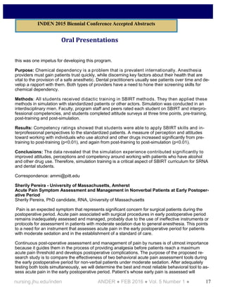 17nursing.jhu.edu/inden ANDER ● FEB 2016 ● Vol. 5 Number 1 ●
Oral Presentations
this was one impetus for developing this program.
Purpose: Chemical dependency is a problem that is prevalent internationally. Anesthesia
providers must gain patients trust quickly, while discerning key factors about their health that are
vital to the provision of a safe anesthetic. Dental practitioners usually see patients over time and de-
velop a rapport with them. Both types of providers have a need to hone their screening skills for
chemical dependency.
Methods: All students received didactic training in SBIRT methods. They then applied these
methods in simulation with standardized patients or other actors. Simulation was conducted in an
interdisciplinary mien. Faculty, program staff and peers rated each student on SBIRT and interpro-
fessional competencies, and students completed attitude surveys at three time points, pre-training,
post-training and post-simulation.
Results: Competency ratings showed that students were able to apply SBIRT skills and in-
terprofessional perspectives to the standardized patients. A measure of perception and attitudes
toward working with individuals who use alcohol and other drugs increased significantly from pre-
training to post-training (p<0.01), and again from post-training to post-simulation (p<0.01).
Conclusions: The data revealed that the simulation experience contributed significantly to
improved attitudes, perceptions and competency around working with patients who have alcohol
and other drug use. Therefore, simulation training is a critical aspect of SBIRT curriculum for SRNA
and dental students.
Correspondence: ammi@pitt.edu
Sherily Pereira - University of Massachusetts, Amherst
Acute Pain Symptom Assessment and Management in Nonverbal Patients at Early Postoper-
ative Period
Sherily Pereira, PhD candidate, RNA, University of Massachusetts
Pain is an expected symptom that represents significant concern for surgical patients during the
postoperative period. Acute pain associated with surgical procedures in early postoperative period
remains inadequately assessed and managed, probably due to the use of ineffective instruments or
protocols for assessment in patients with moderate sedation due to general anesthesia. This points
to a need for an instrument that assesses acute pain in the early postoperative period for patients
with moderate sedation and in the establishment of a standard of care.
Continuous post-operative assessment and management of pain by nurses is of utmost importance
because it guides them in the process of providing analgesia before patients reach a maximum
acute pain threshold and develops postoperative complications. The purpose of the proposed re-
search study is to compare the effectiveness of two behavioral acute pain assessment tools during
the early postoperative period for non-verbal patients under moderate sedation. After adequately
testing both tools simultaneously, we will determine the best and most reliable behavioral tool to as-
sess acute pain in the early postoperative period. Patient’s whose early pain is assessed will
INDEN 2015 Biennial Conference Accepted Abstracts
 