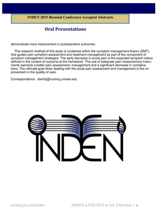 nursing.jhu.edu/inden ANDER ● FEB 2016 ● Vol. 5 Number 1 ●
Oral Presentations
demonstrate more improvement in postoperative outcomes.
The research method of this study is contained within the symptom management theory (SMT),
that guides pain symptom assessment and treatment management as part of the component of
symptom management strategies. The early decrease in acute pain is the expected symptom status
defined in the context of outcome at the framework. The use of adequate pain measurement instru-
ments warrants a better pain assessment, management and a significant decrease in complica-
tions. The ultimate goal when dealing with the acute pain assessment and management is the im-
provement in the quality of care.
Correspondence: sherily@nursing.umass.edu
INDEN 2015 Biennial Conference Accepted Abstracts
 