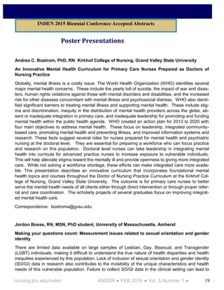 19nursing.jhu.edu/inden ANDER ● FEB 2016 ● Vol. 5 Number 1 ●
Poster Presentations
Andrea C. Bostrom, PhD, RN Kirkhof College of Nursing, Grand Valley State University
An Innovative Mental Health Curriculum for Primary Care Nurses Prepared as Doctors of
Nursing Practice
Globally, mental illness is a costly issue. The World Health Organization (WHO) identifies several
major mental health concerns. These include the yearly toll of suicide, the impact of war and disas-
ters, human rights violations against those with mental disorders and disabilities, and the increased
risk for other diseases concomitant with mental illness and psychosocial distress. WHO also identi-
fied significant barriers to treating mental illness and supporting mental health. These include stig-
ma and discrimination, inequity in the distribution of mental health providers across the globe, ab-
sent or inadequate integration in primary care, and inadequate leadership for promoting and funding
mental health within the public health agenda. WHO created an action plan for 2013 to 2020 with
four main objectives to address mental health. These focus on leadership, integrated community-
based care, promoting mental health and preventing illness, and improved information systems and
research. These facts suggest several roles for nurses prepared for mental health and psychiatric
nursing at the doctoral level. They are essential for preparing a workforce who can focus practice
and research on this population. Doctoral level nurses can take leadership in integrating mental
health into curricula for advanced practice nurses to increase exposure to vulnerable individuals.
This will help alleviate stigma toward the mentally ill and provide openness to giving more integrated
care. While not solving a workforce shortage, these efforts can make integrated care more availa-
ble. This presentation describes an innovative curriculum that incorporates foundational mental
health topics and courses throughout the Doctor of Nursing Practice Curriculum at the Kirkhof Col-
lege of Nursing, Grand Valley State University. The outcome is for primary care nurses to better
serve the mental health needs of all clients either through direct intervention or through proper refer-
ral and care coordination. The scholarly projects of several graduates focus on improving integrat-
ed mental health care.
Correspondence: bostroma@gvsu.edu
Jordon Bosse, RN, MSN, PhD student, University of Massachusetts, Amherst
Making your questions count: Measurement issues related to sexual orientation and gender
identity
There are limited data available on large samples of Lesbian, Gay, Bisexual, and Transgender
(LGBT) individuals, making it difficult to understand the true nature of health disparities and health
inequities experienced by this population. Lack of inclusion of sexual orientation and gender identity
(SO/GI) data in research also contributes to the invisibility of the unique characteristics and health
needs of this vulnerable population. Failure to collect SO/GI data in the clinical setting can lead to
INDEN 2015 Biennial Conference Accepted Abstracts
 