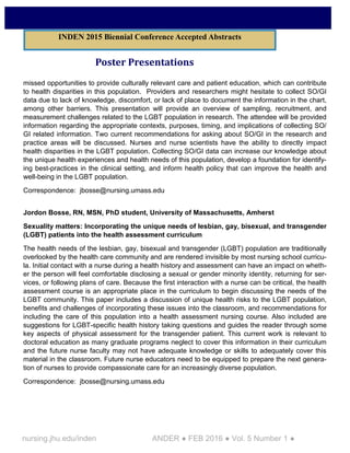 nursing.jhu.edu/inden ANDER ● FEB 2016 ● Vol. 5 Number 1 ●
Poster Presentations
missed opportunities to provide culturally relevant care and patient education, which can contribute
to health disparities in this population. Providers and researchers might hesitate to collect SO/GI
data due to lack of knowledge, discomfort, or lack of place to document the information in the chart,
among other barriers. This presentation will provide an overview of sampling, recruitment, and
measurement challenges related to the LGBT population in research. The attendee will be provided
information regarding the appropriate contexts, purposes, timing, and implications of collecting SO/
GI related information. Two current recommendations for asking about SO/GI in the research and
practice areas will be discussed. Nurses and nurse scientists have the ability to directly impact
health disparities in the LGBT population. Collecting SO/GI data can increase our knowledge about
the unique health experiences and health needs of this population, develop a foundation for identify-
ing best-practices in the clinical setting, and inform health policy that can improve the health and
well-being in the LGBT population.
Correspondence: jbosse@nursing.umass.edu
Jordon Bosse, RN, MSN, PhD student, University of Massachusetts, Amherst
Sexuality matters: Incorporating the unique needs of lesbian, gay, bisexual, and transgender
(LGBT) patients into the health assessment curriculum
The health needs of the lesbian, gay, bisexual and transgender (LGBT) population are traditionally
overlooked by the health care community and are rendered invisible by most nursing school curricu-
la. Initial contact with a nurse during a health history and assessment can have an impact on wheth-
er the person will feel comfortable disclosing a sexual or gender minority identity, returning for ser-
vices, or following plans of care. Because the first interaction with a nurse can be critical, the health
assessment course is an appropriate place in the curriculum to begin discussing the needs of the
LGBT community. This paper includes a discussion of unique health risks to the LGBT population,
benefits and challenges of incorporating these issues into the classroom, and recommendations for
including the care of this population into a health assessment nursing course. Also included are
suggestions for LGBT-specific health history taking questions and guides the reader through some
key aspects of physical assessment for the transgender patient. This current work is relevant to
doctoral education as many graduate programs neglect to cover this information in their curriculum
and the future nurse faculty may not have adequate knowledge or skills to adequately cover this
material in the classroom. Future nurse educators need to be equipped to prepare the next genera-
tion of nurses to provide compassionate care for an increasingly diverse population.
Correspondence: jbosse@nursing.umass.edu
INDEN 2015 Biennial Conference Accepted Abstracts
 