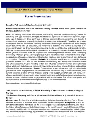 nursing.jhu.edu/inden ANDER ● FEB 2016 ● Vol. 5 Number 1 ●
Poster Presentations
Song Ge, PhD student, RN Johns Hopkins University
Factors that Influence Self-Care Behaviors among Chinese Elders with Type-II Diabetes in
China: A Systematic Review
Aims: To identify facilitators and barriers to following self-care behaviors among Chinese el-
ders living with type-II diabetes. Background: There is a significant rise of diabetic epidemic, espe-
cially type-II diabetes, in China partly due to China’s economic blooming over the past decade. It
poses a huge health and economic burden to the nation, even to the world. The elders are propor-
tionally more affected by diabetes. Currently 185 million Chinese aged 60-and-above, which roughly
equals 59% of the total US population, are vulnerable to diabetes. This number is projected to in-
crease continuously as China’s population is aging due to one-child-policy and lowered mortality.
Self-care behaviors are vital to diabetic management and prevention of complications; however, the
elders’ geriatric conditions make the diagnosis and self-management of diabetes more challenging
than in any other age group. Although previous studies have focused on self-care behaviors target-
ing population of developed countries, little attention has been paid to studying self-care behaviors
on population of developing countries. Methods: A systematic search was conducted for studies
published between 2003 and 2013 on PubMed and WanFang, two widely used databases in US
and China academia. Studies reporting factors that influence self-care behaviors among Chinese
elders with type-II diabetes were included if they met the pre-defined criteria. Findings and qualities
of these studies were appraised. Results: Those with an advanced age and high education back-
ground have more engagement of self-care behaviors. In addition, long duration of diabetes, con-
current existence of other chronic illnesses, strong social support, psychological well-being, self-
efficacy, participation of community-wised outreach programs and effective provider-patient commu-
nication are associated with more engagement of self-care behaviors. The influence of gender and
economic status is controversial among the findings of the included studies.
Correspondence: soph-song@hotmail.com
Jalil Johnson, PHD candidate, ANP-BC University of Massachusetts Amherst College of
Nursing
The Diabetes Disparity and Puerto Rican Identified Individuals- A Systematic Literature
Review
Abstract Aim: To describe what is known about diabetes disparity affecting Puerto Rican
identified adults and to illuminate areas that warrant further investigation. Background: Puerto Ri-
can identified Hispanic individuals are the second largest Hispanic subgroup in the U.S. and have
the higher rates of diagnosed diabetes compared to the more frequently studied Hispanics of Mexi-
can ancestry. Additionally, this subgroup experiences considerable health disparities including obe-
sity, depressive symptomatology, hypertension, and self reported heart disease than non-Hispanic
INDEN 2015 Biennial Conference Accepted Abstracts
 