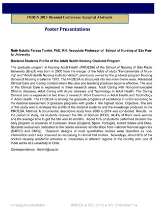 nursing.jhu.edu/inden ANDER ● FEB 2016 ● Vol. 5 Number 1 ●
Poster Presentations
Ruth Natalia Teresa Turrini, PhD, RN, Associate Professor of School of Nursing of São Pau-
lo University
Doctoral Students Profile of the Adult Health Nursing Graduate Program
The graduate program in Nursing Adult Health (PROESA) of the School of Nursing of São Paulo
University (Brazil) was born in 2000 from the merger of the fields of study "Fundamentals of Nurs-
ing" and "Adult Health Nursing Institutionalized", previously owned by the graduate program Nursing
School of Nursing created in 1973. The PROESA is structured into two main theme axes: Advanced
Clinical Care and Caring Context where the care and teaching practices become effective. The axis
of the Clinical Care is expressed in three research areas: Adult Caring with Noncommunicable
Chronic diseases, Adult Caring with Acute diseases and Technology in Adult Health. The Caring
Context axis is expressed in two lines of research: Work Dynamics in Adult Health and Technology
in Adult Health. The PROESA is among the graduate programs of excellence in Brazil according to
the national assessment of graduate programs with grade 7, the highest score. Objective. The aim
of this study was to evaluate the profile of the doctoral students and the knowledge produced in the
PROESA. Method. A documental, descriptive study from 2009 to 2014 was conducted. Results. In
the period of study, 54 students received the title of Doctors (PHD), 94,4% of them were women
and the average time to get the title was 48 months. About 10% of students performed student mo-
bility program in countries of European Union (England, Spain, Portugal), United States and Chile.
Students exclusively dedicated to the course received scholarships from national financial agencies
(CAPES and CNPq). Research designs of most quantitative studies were classified as non-
intervention and it was observed an increasing in clinical trial studies. Nowadays, about 60% of the
doctors develop academic activities at universities in different regions of the country and, one of
them works at a university in Chile.
Correspondence: rturrini@usp.br
INDEN 2015 Biennial Conference Accepted Abstracts
 