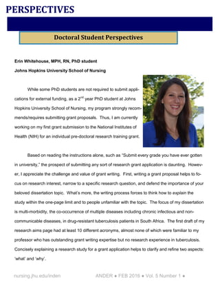 nursing.jhu.edu/inden ANDER ● FEB 2016 ● Vol. 5 Number 1 ●
Erin Whitehouse, MPH, RN, PhD student
Johns Hopkins University School of Nursing
While some PhD students are not required to submit appli-
cations for external funding, as a 2nd
year PhD student at Johns
Hopkins University School of Nursing, my program strongly recom-
mends/requires submitting grant proposals. Thus, I am currently
working on my first grant submission to the National Institutes of
Health (NIH) for an individual pre-doctoral research training grant.
Based on reading the instructions alone, such as “Submit every grade you have ever gotten
in university,” the prospect of submitting any sort of research grant application is daunting. Howev-
er, I appreciate the challenge and value of grant writing. First, writing a grant proposal helps to fo-
cus on research interest, narrow to a specific research question, and defend the importance of your
beloved dissertation topic. What’s more, the writing process forces to think how to explain the
study within the one-page limit and to people unfamiliar with the topic. The focus of my dissertation
is multi-morbidity, the co-occurrence of multiple diseases including chronic infectious and non-
communicable diseases, in drug-resistant tuberculosis patients in South Africa. The first draft of my
research aims page had at least 10 different acronyms, almost none of which were familiar to my
professor who has outstanding grant writing expertise but no research experience in tuberculosis.
Concisely explaining a research study for a grant application helps to clarify and refine two aspects:
‘what’ and ‘why’.
PERSPECTIVES
Doctoral Student Perspectives
 