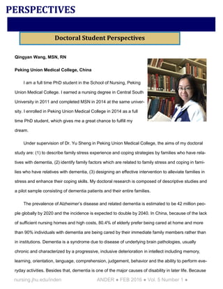 nursing.jhu.edu/inden ANDER ● FEB 2016 ● Vol. 5 Number 1 ●
Qingyan Wang, MSN, RN
Peking Union Medical College, China
I am a full time PhD student in the School of Nursing, Peking
Union Medical College. I earned a nursing degree in Central South
University in 2011 and completed MSN in 2014 at the same univer-
sity. I enrolled in Peking Union Medical College in 2014 as a full
time PhD student, which gives me a great chance to fulfill my
dream.
Under supervision of Dr. Yu Sheng in Peking Union Medical College, the aims of my doctoral
study are: (1) to describe family stress experience and coping strategies by families who have rela-
tives with dementia, (2) identify family factors which are related to family stress and coping in fami-
lies who have relatives with dementia, (3) designing an effective intervention to alleviate families in
stress and enhance their coping skills. My doctoral research is composed of descriptive studies and
a pilot sample consisting of dementia patients and their entire families.
The prevalence of Alzheimer’s disease and related dementia is estimated to be 42 million peo-
ple globally by 2020 and the incidence is expected to double by 2040. In China, because of the lack
of sufficient nursing homes and high costs, 80.4% of elderly prefer being cared at home and more
than 90% individuals with dementia are being cared by their immediate family members rather than
in institutions. Dementia is a syndrome due to disease of underlying brain pathologies, usually
chronic and characterized by a progressive, inclusive deterioration in intellect including memory,
learning, orientation, language, comprehension, judgement, behavior and the ability to perform eve-
ryday activities. Besides that, dementia is one of the major causes of disability in later life. Because
PERSPECTIVES
Doctoral Student Perspectives
 