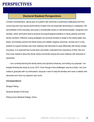 29nursing.jhu.edu/inden ANDER ● FEB 2016 ● Vol. 5 Number 1 ●
of these characteristics, taking care of a patient with dementia is extremely challenging and time-
consuming and may require performance of tasks that are physically demanding or unpleasant. Re-
sponsibilities of the everyday care pose a considerable stress on demented peoples’ caregivers and
families, which will further lead to physical and psychological problems in these patients and their
family members. Effective coping strategies can promote families to adapt to the stress better and
faster, and thereby prevent the family stress and related negative outcomes. Nurses are in a key
position to support families who have relatives with dementia to cope effectively with family caregiv-
ing stress. It is essential that nurses learn and better understand the importance of their role and
thus more research about the family stress and family coping who have relatives with dementia is
warranted.
I am currently learning the family stress and dynamics theories, and writing my proposal. I an-
ticipate finishing the study by June, 2017. Even though a few challenges may be a head, I am com-
mitted to graduate with my enthusiasm, because I want to help the families who have a relative with
dementia and I love my research very much.
Correspondence:
Qingyan Wang
Doctoral Student (Full time)
Peking Union Medical College, China
PERSPECTIVES
Doctoral Student Perspectives
 