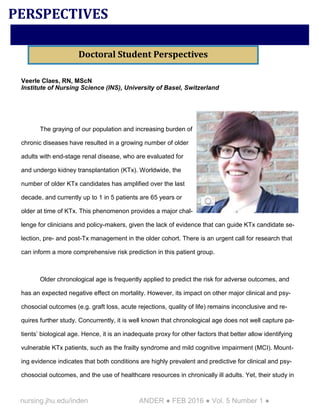 nursing.jhu.edu/inden ANDER ● FEB 2016 ● Vol. 5 Number 1 ●
Veerle Claes, RN, MScN
Institute of Nursing Science (INS), University of Basel, Switzerland
The graying of our population and increasing burden of
chronic diseases have resulted in a growing number of older
adults with end-stage renal disease, who are evaluated for
and undergo kidney transplantation (KTx). Worldwide, the
number of older KTx candidates has amplified over the last
decade, and currently up to 1 in 5 patients are 65 years or
older at time of KTx. This phenomenon provides a major chal-
lenge for clinicians and policy-makers, given the lack of evidence that can guide KTx candidate se-
lection, pre- and post-Tx management in the older cohort. There is an urgent call for research that
can inform a more comprehensive risk prediction in this patient group.
Older chronological age is frequently applied to predict the risk for adverse outcomes, and
has an expected negative effect on mortality. However, its impact on other major clinical and psy-
chosocial outcomes (e.g. graft loss, acute rejections, quality of life) remains inconclusive and re-
quires further study. Concurrently, it is well known that chronological age does not well capture pa-
tients’ biological age. Hence, it is an inadequate proxy for other factors that better allow identifying
vulnerable KTx patients, such as the frailty syndrome and mild cognitive impairment (MCI). Mount-
ing evidence indicates that both conditions are highly prevalent and predictive for clinical and psy-
chosocial outcomes, and the use of healthcare resources in chronically ill adults. Yet, their study in
PERSPECTIVES
Doctoral Student Perspectives
 