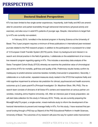31nursing.jhu.edu/inden ANDER ● FEB 2016 ● Vol. 5 Number 1 ●
KTx has been limited to few single-center experiences. Importantly, both frailty and MCI are amend-
able for prevention and partial reversibility through behavioral interventions (physical activity and
exercise), and also occur in adult KTx patients of younger age. Despite, interventions to target frail-
ty in KTx are currently non-existent.
In February 2015, I enrolled in the doctoral program in Nursing Science at the University of
Basel. This 3-year program requires a minimum of three publications in international peer-reviewed
journals related to the PhD research project, in addition to the participation in coursework for a total
of 12 European Credit Transfer System (ECTS) points. Given my background and interest in re-
search and clinical practice in the field of geriatrics, I collaborate on the establishment of an innova-
tive research program regarding ageing in KTx. This includes a secondary data analysis of the
Swiss Transplant Cohort Study (STCS) whereby we examine the predictive value of chronological
age at time of KTx for mortality, graft loss and quality of life. Preliminary results hereby confirm its
inadequacy to predict adverse outcomes besides mortality (manuscript in preparation). Secondly, I
collaborate on a multi-center, repeated-measures study nested in the STCS that explores frailty and
mild cognitive impairment to enhance risk prediction for clinical, psychosocial and health economic
outcomes up to 2 years post-KTx (Principal Investigator: Dr. Mauthner Oliver, RN, PhD). The re-
search team consists of clinicians of all Swiss KTx centers and researchers at various partner uni-
versities, including Johns Hopkins University, US. After an intensive year of study preparation, we
will start data collection for this study in February 2016. Thirdly, we are currently preparing the
Move@FrailtyTX project, a single-center, mixed-methods study to inform the development of be-
havioral interventions to prevent and manage frailty in KTx. For this study, I have received first per-
sonal funding through a PhD top-up Stipend of the PhD Educational Platform in Health Sciences,
University of Basel. The outcomes of my research will pave the way for system-wide improvement
PERSPECTIVES
Doctoral Student Perspectives
 