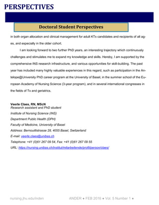 nursing.jhu.edu/inden ANDER ● FEB 2016 ● Vol. 5 Number 1 ●
in both organ allocation and clinical management for adult KTx candidates and recipients of all ag-
es, and especially in the older cohort.
I am looking forward to two further PhD years, an interesting trajectory which continuously
challenges and stimulates me to expand my knowledge and skills. Hereby, I am supported by the
comprehensive INS research infrastructure, and various opportunities for skill-building. The past
year has included many highly valuable experiences in this regard, such as participation in the An-
telope@University PhD career program at the University of Basel, in the summer school of the Eu-
ropean Academy of Nursing Science (3-year program), and in several international congresses in
the fields of Tx and geriatrics.
Veerle Claes, RN, MScN
Research assistant and PhD student
Institute of Nursing Science (INS)
Department Public Health (DPH)
Faculty of Medicine, University of Basel
Address: Bernouillistrasse 28, 4055 Basel, Switzerland
E-mail: veerle.claes@unibas.ch
Telephone: +41 (0)61 267 09 54, Fax: +41 (0)61 267 09 55
URL: https://nursing.unibas.ch/institut/mitarbeitende/profil/person/claes/
PERSPECTIVES
Doctoral Student Perspectives
 