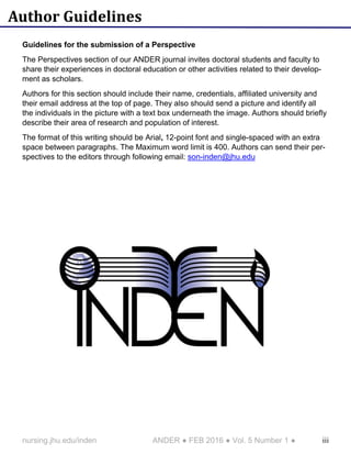 iiinursing.jhu.edu/inden ANDER ● FEB 2016 ● Vol. 5 Number 1 ●
Author Guidelines
Guidelines for the submission of a Perspective
The Perspectives section of our ANDER journal invites doctoral students and faculty to
share their experiences in doctoral education or other activities related to their develop-
ment as scholars.
Authors for this section should include their name, credentials, affiliated university and
their email address at the top of page. They also should send a picture and identify all
the individuals in the picture with a text box underneath the image. Authors should briefly
describe their area of research and population of interest.
The format of this writing should be Arial, 12-point font and single-spaced with an extra
space between paragraphs. The Maximum word limit is 400. Authors can send their per-
spectives to the editors through following email: son-inden@jhu.edu
 