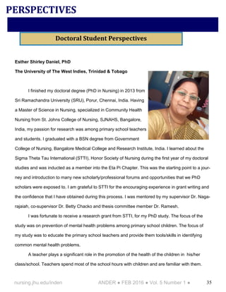 35nursing.jhu.edu/inden ANDER ● FEB 2016 ● Vol. 5 Number 1 ●
Esther Shirley Daniel, PhD
The University of The West Indies, Trinidad & Tobago
I finished my doctoral degree (PhD in Nursing) in 2013 from
Sri Ramachandra University (SRU), Porur, Chennai, India. Having
a Master of Science in Nursing, specialized in Community Health
Nursing from St. Johns College of Nursing, SJNAHS, Bangalore,
India, my passion for research was among primary school teachers
and students. I graduated with a BSN degree from Government
College of Nursing, Bangalore Medical College and Research Institute, India. I learned about the
Sigma Theta Tau International (STTI), Honor Society of Nursing during the first year of my doctoral
studies and was inducted as a member into the Eta Pi Chapter. This was the starting point to a jour-
ney and introduction to many new scholarly/professional forums and opportunities that we PhD
scholars were exposed to. I am grateful to STTI for the encouraging experience in grant writing and
the confidence that I have obtained during this process. I was mentored by my supervisor Dr. Naga-
rajaiah, co-supervisor Dr. Betty Chacko and thesis committee member Dr. Ramesh.
I was fortunate to receive a research grant from STTI, for my PhD study. The focus of the
study was on prevention of mental health problems among primary school children. The focus of
my study was to educate the primary school teachers and provide them tools/skills in identifying
common mental health problems.
A teacher plays a significant role in the promotion of the health of the children in his/her
class/school. Teachers spend most of the school hours with children and are familiar with them.
PERSPECTIVES
Doctoral Student Perspectives
 