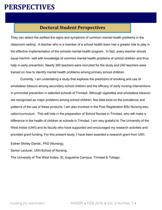 nursing.jhu.edu/inden ANDER ● FEB 2016 ● Vol. 5 Number 1 ●
They can detect the earliest the signs and symptoms of common mental health problems in the
classroom setting. A teacher who is a member of a school health team has a greater role to play in
the effective implementation of the schools mental health program. In fact, every teacher should
equip her/him -self with knowledge of common mental health problems of school children and thus
help in early prevention. Nearly 360 teachers were recruited for the study and 240 teachers were
trained on how to identify mental health problems among primary school children.
Currently, I am undertaking a study that explores the predictors of smoking and use of
smokeless tobacco among secondary school children and the efficacy of early nursing interventions
in primordial prevention in selected schools of Trinidad. Although cigarettes and smokeless tobacco
are recognized as major problems among school children, few data exist on the prevalence and
patterns of the use of these products. I am also involved in the Post Registration BSc Nursing edu-
cation/curriculum. This will help in the preparation of School Nurses in Trinidad, who will make a
difference in the health of children at schools in Trinidad. I am very grateful to The University of the
West Indies (UWI) and its faculty who have supported and encouraged my research activities and
provided grant funding. For this present study, I have been awarded a research grant from UWI.
Esther Shirley Daniel., PhD (Nursing),
Senior Lecturer, UWI-School of Nursing,
The University of The West Indies, St. Augustine Campus, Trinidad & Tobago.
PERSPECTIVES
Doctoral Student Perspectives
 