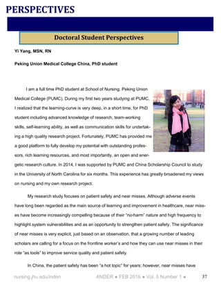 37nursing.jhu.edu/inden ANDER ● FEB 2016 ● Vol. 5 Number 1 ●
Yi Yang, MSN, RN
Peking Union Medical College China, PhD student
I am a full time PhD student at School of Nursing, Peking Union
Medical College (PUMC). During my first two years studying at PUMC,
I realized that the learning-curve is very deep, in a short time, for PhD
student including advanced knowledge of research, team-working
skills, self-learning ability, as well as communication skills for undertak-
ing a high quality research project. Fortunately, PUMC has provided me
a good platform to fully develop my potential with outstanding profes-
sors, rich learning resources, and most importantly, an open and ener-
getic research culture. In 2014, I was supported by PUMC and China Scholarship Council to study
in the University of North Carolina for six months. This experience has greatly broadened my views
on nursing and my own research project.
My research study focuses on patient safety and near misses. Although adverse events
have long been regarded as the main source of learning and improvement in healthcare, near miss-
es have become increasingly compelling because of their “no-harm” nature and high frequency to
highlight system vulnerabilities and as an opportunity to strengthen patient safety. The significance
of near misses is very explicit, just based on an observation, that a growing number of leading
scholars are calling for a focus on the frontline worker’s and how they can use near misses in their
role “as tools” to improve service quality and patient safety.
In China, the patient safety has been “a hot topic” for years; however, near misses have
PERSPECTIVES
Doctoral Student Perspectives
 