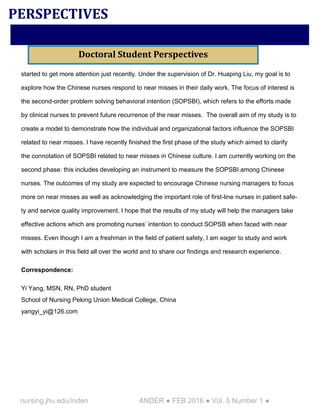 nursing.jhu.edu/inden ANDER ● FEB 2016 ● Vol. 5 Number 1 ●
started to get more attention just recently. Under the supervision of Dr. Huaping Liu, my goal is to
explore how the Chinese nurses respond to near misses in their daily work. The focus of interest is
the second-order problem solving behavioral intention (SOPSBI), which refers to the efforts made
by clinical nurses to prevent future recurrence of the near misses. The overall aim of my study is to
create a model to demonstrate how the individual and organizational factors influence the SOPSBI
related to near misses. I have recently finished the first phase of the study which aimed to clarify
the connotation of SOPSBI related to near misses in Chinese culture. I am currently working on the
second phase: this includes developing an instrument to measure the SOPSBI among Chinese
nurses. The outcomes of my study are expected to encourage Chinese nursing managers to focus
more on near misses as well as acknowledging the important role of first-line nurses in patient safe-
ty and service quality improvement. I hope that the results of my study will help the managers take
effective actions which are promoting nurses’ intention to conduct SOPSB when faced with near
misses. Even though I am a freshman in the field of patient safety, I am eager to study and work
with scholars in this field all over the world and to share our findings and research experience.
Correspondence:
Yi Yang, MSN, RN, PhD student
School of Nursing Peking Union Medical College, China
yangyi_yi@126.com
PERSPECTIVES
Doctoral Student Perspectives
 