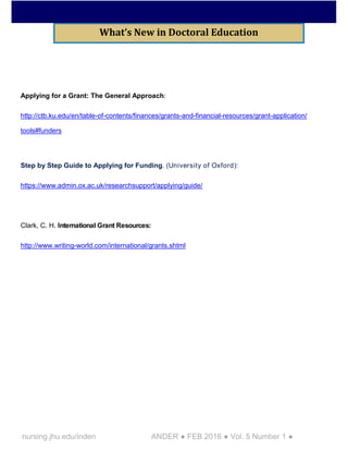 nursing.jhu.edu/inden ANDER ● FEB 2016 ● Vol. 5 Number 1 ●
Applying for a Grant: The General Approach:
http://ctb.ku.edu/en/table-of-contents/finances/grants-and-financial-resources/grant-application/
tools#funders
Step by Step Guide to Applying for Funding. (University of Oxford):
https://www.admin.ox.ac.uk/researchsupport/applying/guide/
Clark, C. H. International Grant Resources:
http://www.writing-world.com/international/grants.shtml
What’s New in Doctoral Education
 