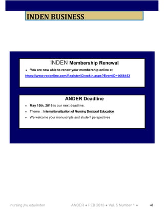 41nursing.jhu.edu/inden ANDER ● FEB 2016 ● Vol. 5 Number 1 ●
INDEN BUSINESS
INDEN Membership Renewal
You are now able to renew your membership online at
https://www.regonline.com/Register/Checkin.aspx?EventID=1658452
ANDER Deadline
May 15th, 2016 is our next deadline.
Theme : Internationalization of Nursing Doctoral Education
We welcome your manuscripts and student perspectives
 