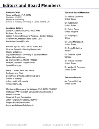 nursing.jhu.edu/inden ANDER ● FEB 2016 ● Vol. 5 Number 1 ●
Editors and Board Members
Editor-in-Chief:
Sonja McIlfatrick, PhD, RGN
President, INDEN
Professor of Nursing
School of Nursing, University of Ulster, Ireland, UK
Associate Editors:
Laurel A. Eisenhauer, PHD, RN, FAAN
Professor Emerita
William F. Connell School of Nursing - Boston College
Chestnut Hill, Massachusetts 02467 USA
laurel.eisenhauer@bc.edu
Kristiina Hyrkas, PhD, LicNSc, MNSc, RN
Director, Center for Nursing Research &
Quality Outcomes
Adjunct Professor, University of Southern Maine
Maine Medical Center
22 Bramhall Street, MGB2, RM2620
Portland, Maine 04102-9954 USA
hyrkak@mmc.org
Marie T. Nolan, PhD, RN, FAAN
Professor and Chair
Department of Acute and Chronic Care
School of Nursing
Johns Hopkins University
mnolan3@jhu.edu
Munikumar Ramasamy Venkatasalu, PhD, RGN, PGDEPP
Professor, PAP Rashidah Sa'adatul Bolkiah Institute of
Health Sciences
Universiti Brunei Darussalam
Jalan Tungku Link Gadong, BE1410
Negara Brunei Darussalam
kumar.venkatasalu@ubd.edu.bn
Editorial Board Members:
Dr. Patricia Davidson
United States
Dr. Judith Erlen
United States
Dr. Caitrin Evans
United Kingdom
Dr. Huaping Liu
China
Dr. Milisa Manojlovich
United States
Dr. Sonja McIlfatrick
Ireland
Dr. Florence Myrick
Canada
Dr. Richard Redman
United States
Dr. Marilyn S. Sommers
United States
Executive Director:
Ms. Tamar Rodney
United States
 