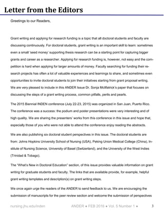 3nursing.jhu.edu/inden ANDER ● FEB 2016 ● Vol. 5 Number 1 ●
Letter from the Editors
Greetings to our Readers,
Grant writing and applying for research funding is a topic that all doctoral students and faculty are
discussing continuously. For doctoral students, grant writing is an important skill to learn: sometimes
even a small ‘seed money’ supporting thesis research can be a starting point for capturing bigger
grants and career as a researcher. Applying for research funding is, however, not easy and the com-
petition is hard when applying for larger amounts of money. Faculty searching for funding their re-
search projects has often a lot of valuable experiences and learnings to share, and sometimes even
opportunities to invite doctoral students to join their initiatives starting from grant proposal writing.
We are very pleased to include in this ANDER Issue Dr. Sonja McIlfatrick’s paper that focuses on
discussing the steps of a grant writing process, common pitfalls, perils and pearls.
The 2015 Biennial INDEN conference (July 22-23, 2015) was organized in San Juan, Puerto Rico.
The conference was a success: the podium and poster presentations were very interesting and of
high quality. We are sharing the presenters’ works from this conference in this issue and hope that,
especially those of you who were not able to attend the conference enjoy reading the abstracts.
We are also publishing six doctoral student perspectives in this issue. The doctoral students are
from: Johns Hopkins University School of Nursing (USA), Peking Union Medical College (China), In-
stitute of Nursing Science, University of Basel (Switzerland), and the University of the West Indies
(Trinidad & Tobago).
The “What’s New in Doctoral Education” section, of this issue provides valuable information on grant
writing for graduate students and faculty. The links that are available provide, for example, helpful
grant writing templates and description(s) on grant writing steps.
We once again urge the readers of the ANDER to send feedback to us. We are encouraging the
submission of manuscripts for the peer review section and welcome the submission of perspectives
 