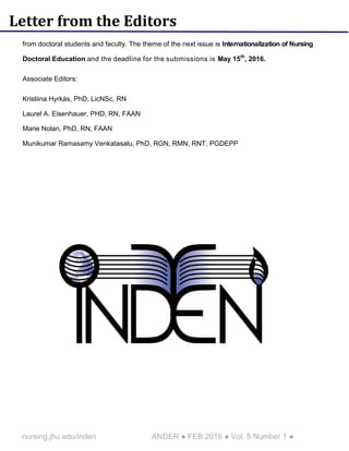 nursing.jhu.edu/inden ANDER ● FEB 2016 ● Vol. 5 Number 1 ●
Letter from the Editors
from doctoral students and faculty. The theme of the next issue is Internationalization of Nursing
Doctoral Education and the deadline for the submissions is May 15th
, 2016.
Associate Editors:
Kristiina Hyrkäs, PhD, LicNSc, RN
Laurel A. Eisenhauer, PHD, RN, FAAN
Marie Nolan, PhD, RN, FAAN
Munikumar Ramasamy Venkatasalu, PhD, RGN, RMN, RNT, PGDEPP
 