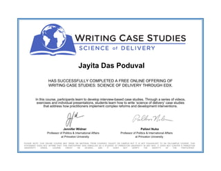 Jayita Das Poduval
HAS SUCCESSFULLY COMPLETED A FREE ONLINE OFFERING OF
WRITING CASE STUDIES: SCIENCE OF DELIVERY THROUGH EDX.
In this course, participants learn to develop interview-based case studies. Through a series of videos,
exercises and individual presentations, students learn how to write ‘science of delivery’ case studies
that address how practitioners implement complex reforms and development interventions.
Jennifer Widner Pallavi Nuka
Professor of Politics & International Affairs Professor of Politics & International Affairs
at Princeton University at Princeton University
PLEASE NOTE: THIS ONLINE COURSE MAY DRAW ON MATERIAL FROM COURSES TAUGHT ON CAMPUS BUT IT IS NOT EQUIVALENT TO AN ON-CAMPUS COURSE. THIS
STATEMENT DOES NOT AFFIRM THAT THIS PARTICIPANT WAS ENROLLED AS A STUDENT AT PRINCETON UNIVERSITY IN ANY WAY. IT DOES NOT CONFER A PRINCETON
UNIVERSITY GRADE, COURSE CREDIT OR DEGREE, AND IT DOES NOT VERIFY THE IDENTITY OF THE PARTICIPANT.
 